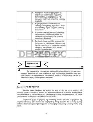 93
DEPED COPY
4. Kapag mas malaki ang pagtugon ng
pagbabago ng bahagdan ng quantity
demanded kaysa sa pagbabago ng
bahagdan ng presyo, ang uri ng elasticity
ay elastic.
5. Ang mga produkto at serbisyo na
lubhang kailangan ng mga tao sa araw-
araw tulad ng bigas, koryente, at tubig
ay inelastic.
6. Ang unitary ay halimbawa ng elasticity
na pareho ang naging pagtugon ng
bahagdan ng pagbabago ng quantity
demanded at presyo.
7. Sa elastic, kaya sensitibo ang quantity
demanded sa pagbabago ng presyo ay
dahil ang produkto ay maraming pamalit
o kaya ay isang luho o hindi naman
masyadong kailangan.
8. Ang mga produkto o serbisyo na may
perfectly inelastic demand ay mga
produktong walang pamalit.
Gawain 6: PIC-TO-POSTER
Matapos mong talakayin sa araling ito ang tungkol sa price elasticity of
demand, ngayon naman ay atasan mo ang mga mag-aaral na ipakita ang kanilang
pagpapahalaga sa pamamagitan ng paggawa ng poster na magpapakita ng “Mga
Pamamaraan sa Pagtitipid ng Elektrisidad at Tubig.”
Ang bawat grupo ay gagawa ng dalawang poster, isa para sa pagtitipid ng
koryente at isa ay para naman sa pagtitipid ng tubig. Ipaguhit ito sa isang puting
cartolina. Ipaliwanag sa mga mag-aaral na magiging batayan ng kanilang marka ang
rubrik.
	 Sa bahaging ito ng aralin ay palalawakin at pagtitibayin mo ang mga
nabuong kaalaman ng mga mag-aaral ukol sa elasticity. Kinakailangan ang
mas malalim na pagtalakay sa katuturan ng elasticity upang maihanda sila sa
pagsasabuhay ng kanilang mga natutuhan.
PAGNILAYAN
 