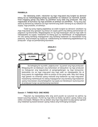 95
DEPED COPY
PANIMULA
	 Sa nakaraang aralin, natutuhan ng mga mag-aaral ang tungkol sa demand
bilang isa sa mahahalagang bahagi ng pamilihan na nakatuon sa mamimili. Subalit,
hindi magiging ganap ang takbo ng pamilihan kung wala ang prodyuser. Sila ang
nagtutustos at bumubuo ng mga produkto at serbisyo sa pamilihan. Kung ang pag-
aaral ng demand ay nakatuon sa mga mamimili ang aralin namang ito ay nakatuon sa
supply, mga produkto, at serbisyo.
Tulad ng iyong naging pagtalakay sa aralin tungkol sa demand, tutuklasin ng
mga mag-aaral ang ugnayan ng presyo at supply gamit ang tatlong pamamaraan sa
pagtuturo ng Ekonomiks. Magsasagawa rin ng mga kasanayan ukol sa mga salik na
nakaaapekto sa supply. Inaasahan na bilang guro ay mahihikayat at magagabayan
mo sila upang kanilang mapagyaman ang kanilang kaalaman at maunawaan kung
paanong ang konsepto ng supply ay makatutulong sa matalinong pagdedesisyon ng
prodyuser tungo sa pambansang kaunlaran.
ARALIN 3
SUPPLY
Gawain 1: THREE PICS: ONE WORD	
	 Papunan ng nawawalang letra ang word puzzle sa susunod na pahina ng
bawat susuriing larawan. Pumili ng mga letra sa ibaba ng kahon upang mabuo ang
salita o konsepto. Matapos nito ay atasan ang mga mag-aaral na pag-ugnay-ugnayin
ang inilalahad ng bawat larawan upang mabuo ang hinihinging konsepto.
	 Sa bahaging ito ng aralin, pagtutuunan ng pansin ang mga prodyuser.
Bibigyang-diin sa talakayan ang kahandaan at kakayahan ng mga prodyuser
na matugunan ang kagustuhan at pangangailangan ng mga konsyumer.
Ipatutuklas mo sa mga mag-aaral ang mga salik na nakaaapekto rito at
kung paano ito nagbabago dahil sa presyo at iba pang salik. May iba’t ibang
mga gawain na inihanda upang masukat ang kaalaman ng mga mag-aaral.
Inaasahang mahihikayat mo silang mapagyaman ang kanilang mga kaalaman
upang maunawaan ang kahalagahan ng supply sa interaksiyon ng konsyumer
at prodyuser tungo sa pambansang kaunlaran.
ALAMIN
 
