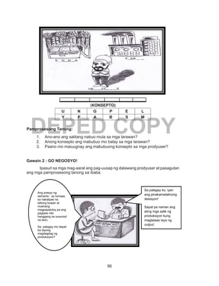 96
DEPED COPY
(KONSEPTO)
U N G P E L
Y P A B S M
Pamprosesong Tanong:
1.	 Ano-ano ang salitang nabuo mula sa mga larawan?
2.	 Anong konsepto ang mabubuo mo batay sa mga larawan?
3.	 Paano mo maiuugnay ang mabubuong konsepto sa mga prodyuser?
Gawain 2 : GO NEGOSYO!
Ipasuri sa mga mag-aaral ang pag-uusap ng dalawang prodyuser at pasagutan
ang mga pamprosesong tanong sa ibaba.
Ang presyo ng
semento ay tumaas
sa nakalipas na
tatlong buwan at
mukhang
magpapatuloy pa ang
pagtaas nito
hanggang sa susunod
na taon.
Sa palagay mo dapat
ba tayong
magdagdag ng
produksiyon?
Sa palagay ko, iyan
ang pinakamatalinong
desisyon!
Sapat pa naman ang
ating mga salik ng
produksiyon kung
magtataas tayo ng
output.
 