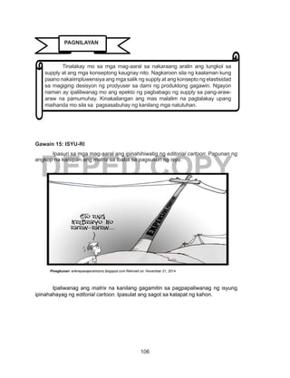 106
DEPED COPY
Gawain 15: ISYU-RI
	 Ipasuri sa mga mag-aaral ang ipinahihiwatig ng editorial cartoon. Papunan ng
angkop na kaisipan ang matrix sa ibaba sa pagsusuri ng isyu.
Ipaliwanag ang matrix na kanilang gagamitin sa pagpapaliwanag ng isyung
ipinahahayag ng editorial cartoon. Ipasulat ang sagot sa katapat ng kahon.
Pinagkunan: arlenepasajecartoons.blogspot.com Retrived on: November 21, 2014
	 Tinalakay mo sa mga mag-aaral sa nakaraang aralin ang tungkol sa
supply at ang mga konseptong kaugnay nito. Nagkaroon sila ng kaalaman kung
paano nakaiimpluwensiya ang mga salik ng supply at ang konsepto ng elastisidad
sa magiging desisyon ng prodyuser sa dami ng produktong gagawin. Ngayon
naman ay ipaliliwanag mo ang epekto ng pagbabago ng supply sa pang-araw-
araw na pamumuhay. Kinakailangan ang mas malalim na pagtalakay upang
maihanda mo sila sa pagsasabuhay ng kanilang mga natutuhan.
PAGNILAYAN
 
