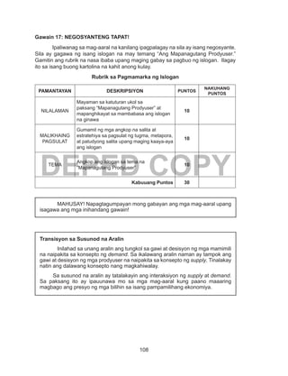 108
DEPED COPY
Gawain 17: NEGOSYANTENG TAPAT!
Ipaliwanag sa mag-aaral na kanilang ipagpalagay na sila ay isang negosyante.
Sila ay gagawa ng isang islogan na may temang “Ang Mapanagutang Prodyuser.”
Gamitin ang rubrik na nasa ibaba upang maging gabay sa pagbuo ng islogan. Ilagay
ito sa isang buong kartolina na kahit anong kulay.
Rubrik sa Pagmamarka ng Islogan
PAMANTAYAN DESKRIPSIYON PUNTOS
NAKUHANG
PUNTOS
NILALAMAN
Mayaman sa katuturan ukol sa
paksang “Mapanagutang Prodyuser” at
mapanghikayat sa mambabasa ang islogan
na ginawa
10
MALIKHAING
PAGSULAT
Gumamit ng mga angkop na salita at
estratehiya sa pagsulat ng tugma, metapora,
at patudyong salita upang maging kaaya-aya
ang islogan
10
TEMA
Angkop ang islogan sa tema na
“Mapanagutang Prodyuser”
10
Kabuuang Puntos 30
	
MAHUSAY! Napagtagumpayan mong gabayan ang mga mag-aaral upang
isagawa ang mga inihandang gawain!
Transisyon sa Susunod na Aralin
Inilahad sa unang aralin ang tungkol sa gawi at desisyon ng mga mamimili
na naipakita sa konsepto ng demand. Sa ikalawang aralin naman ay tampok ang
gawi at desisyon ng mga prodyuser na naipakita sa konsepto ng supply. Tinalakay
natin ang dalawang konsepto nang magkahiwalay.
	 Sa susunod na aralin ay tatalakayin ang interaksiyon ng supply at demand.
Sa paksang ito ay ipauunawa mo sa mga mag-aaral kung paano maaaring
magbago ang presyo ng mga bilihin sa isang pampamilihang ekonomiya.
 
