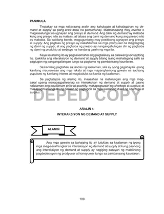 109
DEPED COPY
PANIMULA
	 Tinalakay sa mga nakaraang aralin ang kahulugan at kahalagahan ng de-
mand at supply sa pang-araw-araw na pamumuhay. Matatandaang may inverse o
magkasalungat na ugnayan ang presyo at demand. Ang dami ng demand ay mababa
kung ang presyo nito ay mataas; at tataas ang dami ng demand kung ang presyo nito
ay mababa. Sa kabilang banda, magugunitang may positibong ugnayan ang presyo
at supply. Ang pagtaas ng presyo ay nakahihimok sa mga prodyuser na magdagdag
ng dami ng supply; at ang pagbaba ng presyo ay nangangahulugan din ng pagbaba
ng dami ng produkto at serbisyo na handang gawin ng mga ito.
Kaya sa araling ito ay pagsasamahin ang pagtalakay sa dalawang konseptong
ito. Ipakikita ang interaksiyon ng demand at supply bilang isang mahalagang salik sa
pagtugon ng pangangailangan tungo sa pagtamo ng pambansang kaunlaran.
	 Sa kanilang pagtahak sa landas ng kaalaman, sila ay iyong gagabayan upang
kanilang maunawaan ang mga teksto at mga mapanghamong gawain na sadyang
pupukaw ng kanilang interes at magdudulot sa kanila ng kaalaman.
	 Sa pagtatapos ng araling ito, inaasahan na matulungan ang mga mag-
aaral upang makapagpaliwanag sa interaksiyon ng demand at supply at paano
nalalaman ang equilibrium price at quantity: makapagsusuri ng shortage at surplus; at
makapagmumungkahi ng paraan ng pagtugon sa mga suliraning dulot ng shortage at
surplus.
ARALIN 4:
INTERAKSIYON NG DEMAND AT SUPPLY
	 Ang mga gawain sa bahaging ito ay tutuklas sa kaalaman ng iyong
mga mag-aaral tungkol sa interaksiyon ng demand at supply at kung paanong
ang interaksiyon ng demand at supply ay nagiging batayan ng matalinong
pagdedesisyon ng prodyuser at konsyumer tungo sa pambansang kaunlaran.
ALAMIN
 