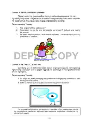 110
DEPED COPY
Gawain 1: PAGSUSURI NG LARAWAN
	 Atasan ang mga mag-aaral na bumuo ng kanilang pangkat na may
tigtatlong mag-aaral. Pagkatapos ay ipasuri kung ano ang nakikita sa larawan
na nasa kaliwa. Pasagutan ang mga pamprosesong tanong:
Pamprosesong Tanong:
1.	 Ano ang ipinakikita sa larawan?
2.	 Naranasan mo na ba ang ipinapakita sa larawan? Ibahagi ang naging
karanasan.
3.	 Ilarawan ang tungkulin o papel mo at ng iyong katransaksiyon gaya ng
ipinakikita sa larawan.
Gawain 2: RETWEET.... BARGAIN
Gamit ang speech balloon sa ibaba, atasan ang mga mag-aaral na magbahagi
ng kanilang karanasan ukol sa pagbili ng produkto o serbisyo at pakikipagtawaran sa
presyo ng mga ito.
Pamprosesong Tanong:		
1.	Sa tingin mo, bakit pumayag ang prodyuser na ibigay ang produkto sa nais
mong presyo at dami?
2.	Bakit ka naman pumayag sa nais din niyang presyo at dami?
	 Sa susunod na bahagi ay pasagutan mo ang KWL chart upang iyong inisyal
na masukat ang nalalaman ng iyong mga mag-aaral tungkol sa interaksiyon ng
demand at supply.
Pinagkunan:
www.clipsahoy.com/webgraphics3/aw5144.htm
Retrived on: November 21, 2014
 