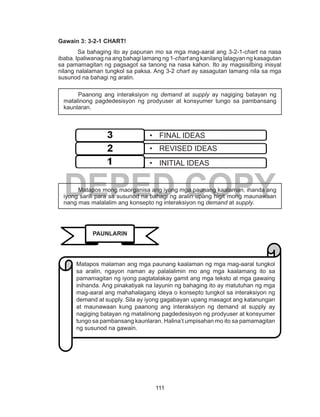 111
DEPED COPY
Gawain 3: 3-2-1 CHART!
	 Sa bahaging ito ay papunan mo sa mga mag-aaral ang 3-2-1-chart na nasa
ibaba. Ipaliwanag na ang bahagi lamang ng 1-chart ang kanilang lalagyan ng kasagutan
sa pamamagitan ng pagsagot sa tanong na nasa kahon. Ito ay magsisilbing inisyal
nilang nalalaman tungkol sa paksa. Ang 3-2 chart ay sasagutan lamang nila sa mga
susunod na bahagi ng aralin.
	 Paanong ang interaksiyon ng demand at supply ay nagiging batayan ng
matalinong pagdedesisyon ng prodyuser at konsyumer tungo sa pambansang
kaunlaran.
	 Matapos mong maorganisa ang iyong mga paunang kaalaman, ihanda ang
iyong sarili para sa susunod na bahagi ng aralin upang higit mong maunawaan
nang mas malalalim ang konsepto ng interaksiyon ng demand at supply.
•	 FINAL IDEAS
•	 REVISED IDEAS
•	 INITIAL IDEAS
PAUNLARIN
Matapos malaman ang mga paunang kaalaman ng mga mag-aaral tungkol
sa aralin, ngayon naman ay palalalimin mo ang mga kaalamang ito sa
pamamagitan ng iyong pagtatalakay gamit ang mga teksto at mga gawaing
inihanda. Ang pinakatiyak na layunin ng bahaging ito ay matutuhan ng mga
mag-aaral ang mahahalagang ideya o konsepto tungkol sa interaksiyon ng
demand at supply. Sila ay iyong gagabayan upang masagot ang katanungan
at maunawaan kung paanong ang interaksiyon ng demand at supply ay
nagiging batayan ng matalinong pagdedesisyon ng prodyuser at konsyumer
tungo sa pambansang kaunlaran. Halina’t umpisahan mo ito sa pamamagitan
ng susunod na gawain.
 