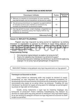 116
DEPED COPY
RUBRIK PARA SA NEWS REPORT
Pamantayan/ Indikador Puntos
Nakuhang
Puntos
A.	 Mahusay na naipakita sa pamamagitan ng news reporting
ang mga konsepto ukol sa interaksiyon ng demand at supply.
10
B.	 Ang ginawang presentasyon ay nagpakita ng pagkamalikhain
at naangkop sa tema para maihatid sa manonood ang
konsepto ng interaksiyon ng demand at supply.
10
C.	 Ang mga ginamit na props, script o diyalogo, o kagamitan sa
pagganap ay nakatulong upang mas maging malinaw ang
ekwilibriyo sa manonood.
10
Kabuuang Puntos 30
Gawain 13: REFLECT-TO-JOURNAL!
Pagawin ang mga mag-aaral ng isang journal na naglalaman ng kanilang
karanasan at nagpapakita sa ugnayan ng demand at supply bilang pagtugon sa
kanilang mga pangangailangan at kagustuhan. Ipaliwanag sa kanila ang rubrik sa
ibaba upang kanilang maging gabay sa pagsusulat. Pagkatapos ay kanilang sagutan
ang mga pamprosesong tanong.
Pamprosesong Tanong:
1.	 Ano ang iyong naging batayan sa pagbuo ng iyong journal?
2.	 Paano mo naipakita ang interaksiyon ng demand at supply?
3.	 Ipaliwanag kung paano nababago ng interaksiyon ng demand at supply ang
pagtugon mo sa iyong mga pangangailangan at kagustuhan.
MAHUSAY! Natapos mong gabayan ang mga mag-aaral para sa mga gawain!
Transisyon sa Susunod na Aralin
Iyong inilahad sa nakaraang aralin ang tungkol sa demand at supply.
Ipinaliwanag sa mga mag-aaral ang ugnayan ng dalawang konseptong ito.
Ipinaliwanagatipinaunawasakanilanaangdemandaykinakatawanngkonsyumer,
samantalang ang supply ay sa panig naman ng prodyuser. Tinalakay din ang
interaksiyon ng demand at supply at kung paano ito nababago sa pamamagitan
ng presyo at mga salik na hindi presyo.
Subalit, anong mekanismo o lugar nga ba maaaring magtagpo ang
konsyumer at prodyuser? Paano mabisang maipaliliwanag ang relasyon ng
demand at supply gamit ang isang aktuwal na sitwasyon? Ang mga katanungang
ito ay ilan lamang sa sasagutin at ituturo sa mga mag-aaral sa susunod na aralin
tungkol sa pamilihan.
 