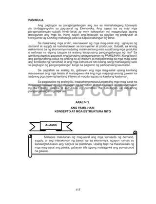 117
DEPED COPY
PANIMULA
Ang pagtugon sa pangangailangan ang isa sa mahahalagang konsepto
na binibigyang-diin sa pag-aaral ng Ekonomiks. Ang bawat isa ay may mga
pangangailangan subalit hindi lahat ay may kakayahan na magprodyus upang
matugunan ang mga ito. Kung kaya’t ang relasyon sa pagitan ng prodyuser at
konsyumer ay lubhang mahalaga para sa kapakinabangan ng lahat.
Sa nakaraang mga aralin, naunawaan ng mga mag-aaral ang ugnayan ng
demand at supply na kumakatawan sa konsyumer at prodyuser. Subalit, sa anong
mekanismo ba ng ekonomiya madaling malaman kung may sapat bang mga produkto
o serbisyo na siyang tutugon sa walang katapusang pangangailangan ng tao? Sa
ganitong aspekto papasok ang bahaging ginagampanan ng PAMILIHAN. Kung kaya’t
ang pangunahing pokus ng araling ito ay maituro at maipaliwanag sa mga mag-aaral
ang konsepto ng pamilihan at ang mga estruktura nito bilang isang mahalagang salik
sa pagtugon ng pangangailangan tungo sa pagtamo ng pambansang kaunlaran.
	 Sa pagtahak sa araling ito, gabayan ang mga mag-aaral upang kanilang
maunawaan ang mga teksto at maisagawa nila ang mga mapanghamong gawain na
sadyang pupukaw ng kanilang interes at magdaragdag sa kanilang kaalaman.
	 Sa pagtatapos ng araling ito, inaasahang matutulungan ang mga mag-aaral na
makapagpapaliwanag ng kahulugan ng pamilihan at makauunawa at makapagsusuri
ng iba’t ibang sistema o estruktura ng pamilihan na tumutugon sa maraming
pangangailangan ng mga tao.
ARALIN 5:
ANG PAMILIHAN:
KONSEPTO AT MGA ESTRUKTURA NITO
	 Matapos matutuhan ng mag-aaral ang mga konsepto ng demand,
supply, at ang interaksiyon ng bawat isa sa ekonomiya, ngayon naman ay
kanilangtutuklasin ang tungkol sa pamilihan. Upang higit na maunawaan ng
mga mag-aaral ang paksa, gabayan sila upang maisagawa ang sumusunod
na gawain.
ALAMIN
 