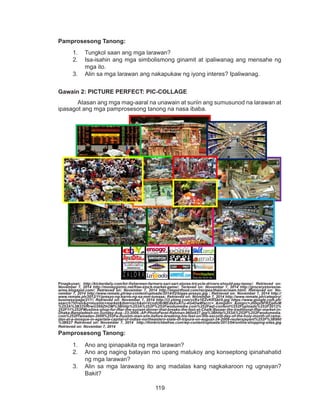 119
DEPED COPY
Pamprosesong Tanong:
1.	 Tungkol saan ang mga larawan?
2.	 Isa-isahin ang mga simbolismong ginamit at ipaliwanag ang mensahe ng
mga ito.
3.	 Alin sa mga larawan ang nakapukaw ng iyong interes? Ipaliwanag.
Gawain 2: PICTURE PERFECT: PIC-COLLAGE
	 Atasan ang mga mag-aaral na unawain at suriin ang sumusunod na larawan at
ipasagot ang mga pamprosesong tanong na nasa ibaba.
Pinagkunan: http://kickerdaily.com/bir-fishermen-farmers-sari-sari-stores-tricycle-drivers-should-pay-taxes/; Retrieved on:
November 7, 2014 http://moneygizmo.net/free-stock-market-game/; Terieved on: November 7, 2014 http://grocerystoresne-
arme.blogspot.com/; Retrieved on: November 7, 2014 http://importfood.com/recipes/thaiicecream.html; Retrieved on: No-
vember 7, 2014 http://www.remate.ph/wp-content/uploads/2014/02/bigas-presyo.jpg ; Retrieved on: November 7, 2014 http://
www.remate.ph/2012/11/presyo-ng-karne-ng-sa-mm-tumaas; Retrieved on: November 7, 2014 http://www.remate.ph/category/
business/page/217/; Retrieved on: November 7, 2014 http://i3.ytimg.com/vi/Kx1EZvKRSkI/0.jpg https://www.google.com.ph/
search?hl=en&q=muslim+market&tbm=isch&ei=VcndU6rMEdaXuATu-4G4Dw#facrc=_&imgdii=_&imgrc=Jh0qx9FRZja6vM
%253A%3B33VRrwU269ZhOM%3Bhttp%253A%252F%252Fwodumedia.com%252Fwp-content%252Fuploads%252F2012%
252F11%252FMuslims-shop-for-Iftar-the-sunset-dinner-that-breaks-the-fast-at-Chalk-Bazaar-the-traditional-Iftar-market-in-
Dhaka-Bangladesh-on-Sunday-Aug.-23-2009.-AP-PhotoPavel-Rahman-960x627.jpg%3Bhttp%253A%252F%252Fwodumedia.
com%252Framadan-2009%252Fa-muslim-man-sits-before-breaking-his-fast-on-the-second-day-of-the-holy-month-of-rama-
dan-at-a-mosque-in-agartala-capital-of-indias-northeastern-state-of-tripura-on-august-24-2009-reutersjayant%252F%3B960
%3B627 Retrieved on: November 7, 2014 http://thinkrichbefree.com/wp-content/uploads/2013/04/online-shopping-sites.jpg
Retrieved on: November 7, 2014
Pamprosesong Tanong:
1.	 Ano ang ipinapakita ng mga larawan?
2.	 Ano ang naging batayan mo upang matukoy ang konseptong ipinahahatid
ng mga larawan?
3. 	 Alin sa mga larawang ito ang madalas kang nagkakaroon ng ugnayan?
Bakit?
 