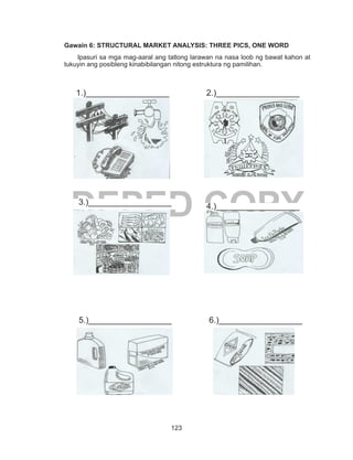 123
DEPED COPY
Gawain 6: STRUCTURAL MARKET ANALYSIS: THREE PICS, ONE WORD
Ipasuri sa mga mag-aaral ang tatlong larawan na nasa loob ng bawat kahon at
tukuyin ang posibleng kinabibilangan nitong estruktura ng pamilihan.
	
	
			
		
	
	
1.)__________________ 2.)__________________
3.)__________________
4.)__________________
5.)__________________ 6.)__________________
 