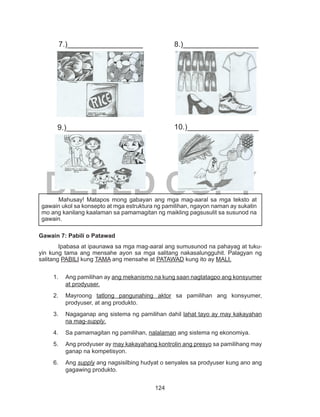 124
DEPED COPY
		
			
Gawain 7: Pabili o Patawad
	 Ipabasa at ipaunawa sa mga mag-aaral ang sumusunod na pahayag at tuku-
yin kung tama ang mensahe ayon sa mga salitang nakasalungguhit. Palagyan ng
salitang PABILI kung TAMA ang mensahe at PATAWAD kung ito ay MALI.
1.	 Ang pamilihan ay ang mekanismo na kung saan nagtatagpo ang konsyumer
at prodyuser.
2.	Mayroong tatlong pangunahing aktor sa pamilihan ang konsyumer,
prodyuser, at ang produkto.
3.	 Nagaganap ang sistema ng pamilihan dahil lahat tayo ay may kakayahan
na mag-supply.
4.	 Sa pamamagitan ng pamilihan, nalalaman ang sistema ng ekonomiya.
5.	 Ang prodyuser ay may kakayahang kontrolin ang presyo sa pamilihang may
ganap na kompetisyon.
6.	Ang supply ang nagsisilbing hudyat o senyales sa prodyuser kung ano ang
gagawing produkto.
	 Mahusay! Matapos mong gabayan ang mga mag-aaral sa mga teksto at
gawain ukol sa konsepto at mga estruktura ng pamilihan, ngayon naman ay sukatin
mo ang kanilang kaalaman sa pamamagitan ng maikling pagsusulit sa susunod na
gawain.
7.)__________________ 8.)__________________
9.)__________________ 10.)_________________
 