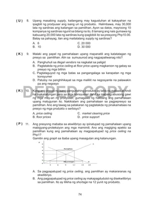 74
DEPED COPY
8.	 Upang masabing supply, kailangang may kagustuhan at kakayahan na
ipagbili ng prodyuser ang isang uri ng produkto. Halimbawa, may 30,000
lata ng sardinas ang kailangan sa pamilihan. Ayon sa datos, mayroong 10
kompanya ng sardinas ngunit sa bilang na ito, 6 lamang ang nais gumawa ng
kabuuang 20,000 lata ng sardinas kung ipagbibili ito sa presyong Php10.00.
Batay sa pahayag, ilan ang maitatalang supply ng sardinas?
A.	6				C. 20 000
B.	10				D. 30 000
9.	 Malaki ang papel ng pamahalaan upang mapanatili ang katatatagan ng
presyo sa pamilihan. Alin sa sumusunod ang nagpapaliwanag nito?
A.	 Panghuhuli sa illegal vendors na nagkalat sa paligid
B.	 Pagtatakda ng price ceiling at floor price upang magkaroon ng gabay sa
presyo ng mga bilihin
C. Pagtataguyod ng mga batas sa pangangalaga sa karapatan ng mga
konsyumer
D.	 Patuloy na panghihikayat sa mga maliliit na negosyante na palawakin
pa ang negosyo
10.	 Kung ang presyo ng isang pangunahing produkto ay labis na mataas at hindi
na makatarungan para sa mga konsyumer dahil sa mapang-abusong gawi
ng mga may-ari ng prodyuser, gumagawa ng hakbang ang pamahalaan
upang matugunan ito. Nakikialam ang pamahalaan sa pagpepresyo sa
pamilihan. Ano ang tawag sa patakaran ng pagtatakda ng pinakamataas na
presyo ng mga produkto o serbisyo?
A. price ceiling			 C. market clearing price
B. floor prices			 D. price support
11.	 Ang presyong mababa sa ekwilibriyo ay ipinatupad ng pamahalaan upang
mabigyang-proteksiyon ang mga mamimili. Ano ang magiging epekto sa
pamilihan kung ang pamahalaan ay magpapatupad ng price ceiling na
Php1?
Gamitin ang graph sa ibaba upang masagutan ang katanungan.
A.	 Sa pagpapatupad ng price ceiling, ang pamilihan ay makararanas ng
ekwilibriyo.
B.	 Ang pagpapatupad ng price ceiling ay makapagdudulot ng disekwilibriyo
sa pamilihan. Ito ay lilikha ng shortage na 12 yunit ng produkto.
( U )
( K )
( K )
( P )
 