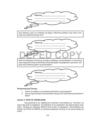133
DEPED COPY
Pamprosesong Tanong:
1.	 Paano ka nakabuo ng maaaring kahinatnan ng pangyayari?
2.	 Alin sa mga sitwasyon ang nahirapan kang bumuo ng maaaring kahinatnan?
Bakit?
Gawain 3: PATH OF KNOWLEDGE
Ang gawaing ito ay naglalayong matutukan ang baitang ng kaunlaran ng
mga mag-aaral sa pagkatuto. Sa bahaging ito ay pasagutan ang katanungang nasa
kahon. Ipasulat sa bahaging SIMULA ang inisyal na kasagutan. Samantalang ang
bahagi ng GITNA at WAKAS ay kanilang sasagutan lamang sa iba pang bahagi ng
aralin.
Maaaring___________________________
___________________________________
___________________________________
___________________________________
___________________________________
______________
Ang Gitnang Luzon ay sinalanta ng bagyo. Maraming palayan ang nasira. Ano
kaya ang maaaring ibunga nito?
Maaaring___________________________
___________________________________
___________________________________
___________________________________
___________________________________
______________
Dahil sa katatapos pa lamang na bagyo nabalitaan ng pamahalaan na maraming
mga negosyante ang nanamantala sa pamamagitan ng pagtataas ng presyo. Ano
kaya ang maaaring gawin ng pamahalaan?
Maaaring___________________________
___________________________________
___________________________________
___________________________________
___________________________________
______________
 