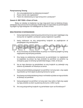136
DEPED COPY
Pamprosesong Tanong
1.	 Ano ang pagkakatulad ng dalawang konsepto?
2.	 Paano naman sila nagkakaiba?
3.	 Paano ito nakatutulong sa mga konsyumer o prodyuser?
Gawain 6: ISIP-TSEK---Chain of Facts
Batay sa nakalap na kaalaman ng mga mag-aaral mula sa tekstong binasa,
pasagutan ang sumusunod na pahayag o katanungan na nasa ibaba sa pamamagitan
ng pagpili ng mga kasagutan na matatagpuan sa circles of facts.
MGA PAHAYAG O KATANUNGAN:
1.	 Isang organisadong sistemang pang-ekonomiya kung saan nagtatagpo ang
konsyumer at nagbibili o prodyuser upang magkaroon ng palitan
2.	 Isang institusyon na ang pangunahing tungkulin ay paglingkuran at
pangalagaan ang sambayanan
3.	 Ang patakarang ipinatutupad ng pamahalaan upang mapatatag ang presyo
ng mga pangunahing bilihin sa pamilihan
4.	 Ito ay tumutukoy sa pinakamataas na presyo na maaaring ipagbili ng isang
negosyante ang kaniyang produkto.
5.	 Ang tawag sa patakarang ipinasusunod ng pamahalaan na nagbabawal
sa pagtataas ng presyo ng mga produkto sa pamilihan sa panahon ng
emergency gaya na lamang ng kalamidad (bagyo, lindol, at iba pa)
6.	 Isa sa mga ahensiya ng pamahalaan na ang tungkulin ay palawigin ang
sistema ng kalakalan at industriya sa bansa
7.	 Isang pansamantalang pangyayari sa pamilihan na kung saan, ang supply
ng produkto ay hindi sapat sa planong ikonsumo ng tao
8.	 Ang tawag sa pinakamababang presyo na itinakda ng batas sa mga produkto
at serbisyo sa pamilihan
9.	 Isang pangyayari sa pamilihan na kung saan may sobra o higit ang supply
ng mga produkto sa dami ng planong ikonsumo o bilhin ng tao
10.	 Ano ang pangunahing tungkulin ng pamahalaan ayon sa Konstitusyon?
 