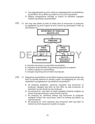 75
DEPED COPY
C.	 Ang pagpapatupad ng price ceiling ay makapagdudulot ng disekilibriyo
sa pamilihan. Ito ay lilikha ng surplus na 6 na yunit ng produkto.
D.	Walang mangyayaring shortage at surplus sa pamilihan sapagkat
mabisa ang polisiya ng pamahalaan.
12.	 Ano ang nais ipakita ng tsart sa ibaba para sa konsyumer at prodyuser
sa pagtatakda ng price support at price control ng pamahalaan? Nais ng
pamahalaan na:
A. kontrolin ang presyo ng mga bilihin sa pamilihan.
B. maipakita ng pamahalaan ang kanilang pagtupad sa tungkulin.
C. matamo ang layunin ng ekwilibriyo.
D. tulungan ang konsyumer at maliit na prodyuser.
13.	 Nagaganap ang ekwilibriyo sa pamilihan kapag sa iisang presyo pantay ang
dami ng quantity demand sa quantity supply. Sa kalagayang ito, ano ang
implikasyon ng pagkakaroon ng ekwilibriyo sa pamilihan?
A.	Sa presyong ekwilibriyo, parehong nasiyahan ang konsyumer at
prodyuser sapagkat ang dami ng nais bilhin ng mga konsyumer ay
kasindami ng nais ibenta ng mga prodyuser.
B.	 Sa presyong ito, may labis na supply sapagkat maaaring magtaas ng
presyo ang mga prodyuser upang tumaas ang kita.
C.	Sa presyong ito, parehong masaya ang konsyumer at prodyuser
sapagkat tumaas man ang presyo, kaunti na lamang ang bibilhin ng
mga konsyumer.
D.	 Sa presyong ito, hindi nasiyahan ang konsyumer dahil ang labis na
demand ay hindi napupunan ng labis na supply.
DEPARTMENT OF TRADE AND
INDUSTRY (DTI)
PRICE
CONTROL
PRICE
SUPPORT
PAMILIHAN
KONSYUMER
MALIIT NA
PRODYUSER AT
MAGSASAKA
( P )
( U )
 