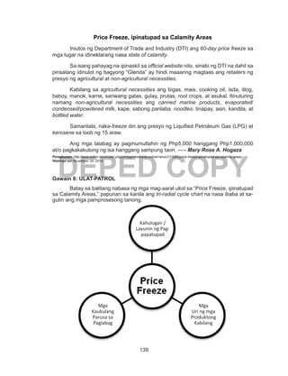 139
DEPED COPY
Price Freeze, ipinatupad sa Calamity Areas
	 Iniutos ng Department of Trade and Industry (DTI) ang 60-day price freeze sa
mga lugar na idineklarang nasa state of calamity.
	 Sa isang pahayag na ipinaskil sa official website nito, sinabi ng DTI na dahil sa
pinsalang idinulot ng bagyong “Glenda” ay hindi maaaring magtaas ang retailers ng
presyo ng agricultural at non-agricultural necessities.
	 Kabilang sa agricultural necessities ang bigas, mais, cooking oil, isda, itlog,
baboy, manok, karne, sariwang gatas, gulay, prutas, root crops, at asukal. Itinuturing
namang non-agricultural necessities ang canned marine products, evaporated/
condensed/powdered milk, kape, sabong panlaba, noodles, tinapay, asin, kandila, at
bottled water.
	 Samantala, naka-freeze din ang presyo ng Liquified Petroleum Gas (LPG) at
kerosene sa loob ng 15 araw.
	 Ang mga lalabag ay pagmumultahin ng Php5,000 hanggang Php1,000,000
at/o pagkakakulong ng isa hanggang sampung taon. –--- Mary Rose A. Hogaza
Pinagkunan: http://asia.widmi.com/index.php/philippines/balita-online/news/211065-price-freeze-ipinatupad-sa-calamity-areas
Retrived on: November 24, 2014
Gawain 8: ULAT-PATROL
	 Batay sa balitang nabasa ng mga mag-aaral ukol sa “Price Freeze, ipinatupad
sa Calamity Areas,” papunan sa kanila ang tri-radial cycle chart na nasa ibaba at sa-
gutin ang mga pamprosesong tanong.
Kahulugan /
Layunin ng Pag-
papatupad
Mga
Kaukulang
Parusa sa
Paglabag
Mga
Uri ng mga
Produktong
Kabilang
 