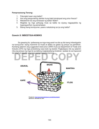 140
DEPED COPY
Pamprosesong Tanong:
1.	 Patungkol saan ang balita?
2.	 Ano ang pangunahing dahilan kung bakit ipinatupad ang price freeze?
3.	 Makatwiran ba ang isinasaad ng balita? Bakit?
4.	 Maglista ng mga pahayag mula sa balita na siyang nagpapakita ng
kapangyarihan ng pamahalaan.
5.	 Bilang isang konsyumer, paano nakatulong sa iyo ang balita?
Gawain 9: IMBESTIGA-NOMIKS
	 Sa gawaing ito, ipaliwanag sa mga mag-aaral na sila ay tila isang imbestigador
na konsyumer. Isang mamimili na mulat at aktibo sa galaw ng presyo sa pamilihan.
Kanilang aalamin ang suggested retail price (SRP) mula sa Department of Trade and
Industry (DTI) ng mga produktong nasa loob ng basket. Pagkatapos nito ay aalamin
nila ang presyo ng mga ito sa tatlong magkakaibang tindahan. Ipatala ito sa trapezoid
list chart at sagutin ang mga pamprosesong tanong.
Pinagkunan: http://www.learnersdictionary.com/definition/basket
Retrived on: November 24, 2014
BIGAS
MANTIKA
ASUKAL
KAPE
ITLOG
 