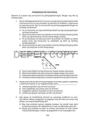 146
DEPED COPY
PANGWAKAS NA PAGTATAYA
Basahin at unawain ang sumusunod na pahayag/katanungan. Bilugan ang titik ng
tamang sagot.
1.	 Isa sa mahalagang elemento na sinusuri sa pag-aaral ng maykroekonomiks
(microeconomics) ay ang konsepto ng demand na idinidikta o nagmumula
sa mga konsyumer. Alin sa sumusunod ang tamang pagpapakahulugan sa
konsepto ng demand?
A.	 Ito ay tumutukoy sa mga produktong kahalili ng mga pangangailangan
ng isang konsyumer.
B.	 Ito ay tumutukoy sa dami ng produkto na handa (willing) at kayang (able)
bilhin ng mga konsyumer sa iba’t ibang halaga o presyo.
C.	 Ito ay tumutukoy sa kabuuang dami ng produkto na mabibili sa bawat
presyo kung ang konsyumer ay makakabili ng lahat ng kanilang
pangangailangan.
D.	 Ito ay tumutukoy sa dami ng produkto na handa (willing) at kayang (able)
bilhin ng prodyuser sa iba’t ibang presyo.
2.	 Ayon sa batas ng demand, alin sa sumusunod na pahayag ang malinaw
na magpapaliwanag ng graph tungkol sa ugnayan ng presyo at demand ng
mga konsyumer?
		
	
A.	 Kaunti ang mabibili ng mga konsyumer kapag mataas ang presyo.
B.	 Maraming mabibili ang mga konsyumer kapag mataas ang presyo.
C.	 Habangtumataasangpresyo,bumababaangdemandngmgakonsyumer.
D.	 Habang tumataas ang presyo, tumataas ang demand ng mga konsyumer.
3.	 Kapag ang kurba ng demand ay gumagalaw mula itaas, pababa, at pakanan
o downward sloping, ito ay nagpapahiwatig ng/na___________________.
A.	 walang kaugnayan ang demand sa presyo
B.	 hindi nagbabago ang presyo ayon sa demand
C.	 negatibong ugnayan ng presyo sa dami ng demand
D.	 positibong ugnayan ng presyo sa dami ng demand
4.	 Ang ganap na di-elastikong demand ay mayroong coefficient na zero,
ibig sabihin walang nagaganap na pagtugon ang Qd kahit pa tumaas ang
presyo, ano ang ipinapahiwatig nito?
A. May mga produkto tayong madaling hanapan ng pamalit kaya kahit
tumaas ang presyo nito makabibili pa rin tayo ng alternatibo para dito.
B. Kapag ang produkto ay labis na tumaas ang presyo at hindi naman
masyadong kailangan, maaari ng ipagpaliban muna ang pagbili nito.
2
1
2 4
PRESYO
DAMI
 