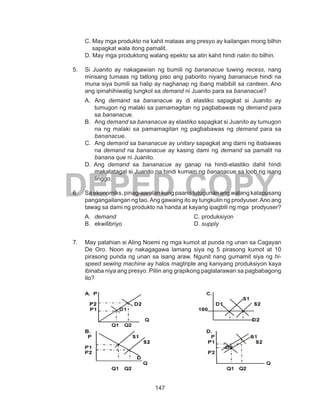 147
DEPED COPY
C. May mga produkto na kahit mataas ang presyo ay kailangan mong bilhin
sapagkat wala itong pamalit.
D. May mga produktong walang epekto sa atin kahit hindi natin ito bilhin.
5.	 Si Juanito ay nakagawian ng bumili ng bananacue tuwing recess, nang
minsang tumaas ng tatlong piso ang paborito niyang bananacue hindi na
muna siya bumili sa halip ay naghanap ng ibang mabibili sa canteen. Ano
ang ipinahihiwatig tungkol sa demand ni Juanito para sa bananacue?
A.	Ang demand sa bananacue ay di elastiko sapagkat si Juanito ay
tumugon ng malaki sa pamamagitan ng pagbabawas ng demand para
sa bananacue.
B.	Ang demand sa bananacue ay elastiko sapagkat si Juanito ay tumugon
na ng malaki sa pamamagitan ng pagbabawas ng demand para sa
bananacue.
C.	Ang demand sa bananacue ay unitary sapagkat ang dami ng ibabawas
na demand na bananacue ay kasing dami ng demand sa pamalit na
banana que ni Juanito.
D. Ang demand sa bananacue ay ganap na hindi-elastiko dahil hindi
makatatagal si Juanito na hindi kumain ng bananacue sa loob ng isang
linggo.
6.	 Sa ekonomiks, pinag-aaralan kung paano tutugunan ang walang katapusang
pangangailangan ng tao.Ang gawaing ito ay tungkulin ng prodyuser.Ano ang
tawag sa dami ng produkto na handa at kayang ipagbili ng mga prodyuser?
A.	 demand					C. produksiyon
B.	ekwilibriyo				D. supply
7.	 May patahian si Aling Noemi ng mga kumot at punda ng unan sa Cagayan
De Oro. Noon ay nakagagawa lamang siya ng 5 pirasong kumot at 10
pirasong punda ng unan sa isang araw. Ngunit nang gumamit siya ng hi-
speed sewing machine ay halos magtriple ang kaniyang produksiyon kaya
ibinaba niya ang presyo. Piliin ang grapikong paglalarawan sa pagbabagong
ito?
 