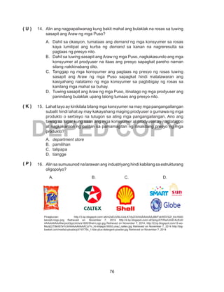 76
DEPED COPY
14.	 Alin ang nagpapaliwanag kung bakit mahal ang bulaklak na rosas sa tuwing
sasapit ang Araw ng mga Puso?
A.	 Dahil sa okasyon, tumataas ang demand ng mga konsyumer sa rosas
kaya lumilipat ang kurba ng demand sa kanan na nagreresulta sa
pagtaas ng presyo nito.
B.	 Dahil sa tuwing sasapit ang Araw ng mga Puso, nagkakasundo ang mga
konsyumer at prodyuser na itaas ang presyo sapagkat pareho naman
silang nakikinabang dito.
C.	 Tanggap ng mga konsyumer ang pagtaas ng presyo ng rosas tuwing
sasapit ang Araw ng mga Puso sapagkat hindi matatawaran ang
kasiyahang natatamo ng mga konsyumer sa pagbibigay ng rosas sa
kanilang mga mahal sa buhay.
D.	 Tuwing sasapit ang Araw ng mga Puso, itinatago ng mga prodyuser ang
panindang bulaklak upang lalong tumaas ang presyo nito.
15.	 Lahat tayo ay kinikilala bilang mga konsyumer na may mga pangangailangan
subalit hindi lahat ay may kakayahang maging prodyuser o gumawa ng mga
produkto o serbisyo na tutugon sa ating mga pangangailangan. Ano ang
tawag sa lugar kung saan ang mga konsyumer at prodyuser ay nagtatagpo
at nagkakaroon ng palitan sa pamamagitan ng itinakdang presyo ng mga
produkto?
A.	 department store
B.	pamilihan
C.	talipapa
D.	tiangge
16. 	 Alin sa sumusunod na larawan ang industriyang hindi kabilang sa estrukturang
oligopolyo?
A.			 B. 	 	 C.			 D.
	 		 	
Pinagkunan: http://3.bp.blogspot.com/-sKmZsEUVBLI/UoLK7dyZI3I/AAAAAAAAJ88/FxkWDVS2f_8/s1600/
telcoph+logo.png Retrieved on: November 7, 2014 http://4.bp.blogspot.com/-xEQmgJXTrRw/Uml0-KcEoII/
AAAAAAAAAAw/pxoQqzcIxUs/s1600/Shell-Logo.jpg Retrieved on November 7, 2014; http://2.bp.blogspot.com/-S-wo-
MsJijQ/T8kX87eYv3I/AAAAAAAAACo/Yv_hI-kHjeg/s1600/LunaJ_caltex.jpg Retrieved on November 7, 2014 http://big-
basket.com/media/uploads/p/l/161754_1-tide-plus-detergent-powder.jpg Retrieved on November 7, 2014
( U )
( K )
( P )
 