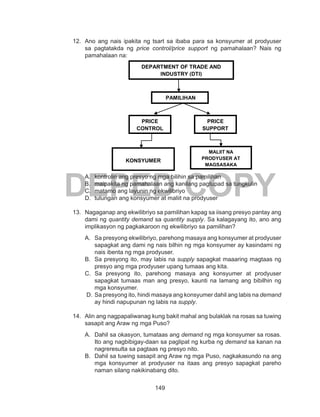 149
DEPED COPY
12.	 Ano ang nais ipakita ng tsart sa ibaba para sa konsyumer at prodyuser
sa pagtatakda ng price control/price support ng pamahalaan? Nais ng
pamahalaan na:
A.	 kontrolin ang presyo ng mga bilihin sa pamilihan
B.	 maipakita ng pamahalaan ang kanilang pagtupad sa tungkulin
C.	 matamo ang layunin ng ekwilibriyo
D.	 tulungan ang konsyumer at maliit na prodyuser
13. 	Nagaganap ang ekwilibriyo sa pamilihan kapag sa iisang presyo pantay ang
dami ng quantity demand sa quantity supply. Sa kalagayang ito, ano ang
implikasyon ng pagkakaroon ng ekwilibriyo sa pamilihan?
A.	 Sa presyong ekwilibriyo, parehong masaya ang konsyumer at prodyuser
sapagkat ang dami ng nais bilhin ng mga konsyumer ay kasindami ng
nais ibenta ng mga prodyuser.
B.	 Sa presyong ito, may labis na supply sapagkat maaaring magtaas ng
presyo ang mga prodyuser upang tumaas ang kita.
C. Sa presyong ito, parehong masaya ang konsyumer at prodyuser
sapagkat tumaas man ang presyo, kaunti na lamang ang bibilhin ng
mga konsyumer.
D.	 Sa presyong ito, hindi masaya ang konsyumer dahil ang labis na demand
ay hindi napupunan ng labis na supply.
14.	 Alin ang nagpapaliwanag kung bakit mahal ang bulaklak na rosas sa tuwing
sasapit ang Araw ng mga Puso?
A.	 Dahil sa okasyon, tumataas ang demand ng mga konsyumer sa rosas.
Ito ang nagbibigay-daan sa paglipat ng kurba ng demand sa kanan na
nagreresulta sa pagtaas ng presyo nito.
B.	 Dahil sa tuwing sasapit ang Araw ng mga Puso, nagkakasundo na ang
mga konsyumer at prodyuser na itaas ang presyo sapagkat pareho
naman silang nakikinabang dito.
DEPARTMENT OF TRADE AND
INDUSTRY (DTI)
PRICE
CONTROL
PRICE
SUPPORT
PAMILIHAN
KONSYUMER
MALIIT NA
PRODYUSER AT
MAGSASAKA
 