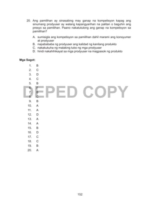 152
DEPED COPY
20.	Ang pamilihan ay sinasabing may ganap na kompetisyon kapag ang
sinumang prodyuser ay walang kapangyarihan na palitan o baguhin ang
presyo sa pamilihan. Paano nakatutulong ang ganap na kompetisyon sa
pamilihan?
A.	 sumisigla ang kompetisyon sa pamilihan dahil marami ang konsyumer
at prodyuser
B.	 napabababa ng prodyuser ang kalidad ng kanilang produkto
C.	 nakakukuha ng malaking tubo ng mga prodyuser
D.	 hindi nakahihikayat sa mga prodyuser na magpasok ng produkto
Mga Sagot:
1.	B
2.	C
3.	D
4.	C
5.	B
6.	F
7.	B
8.	C
9.	B
10.	A
11.	A
12.	D
13.	A
14.	A
15.	B
16.	D
17.	C
18.	C
19.	B
20.	A
 
