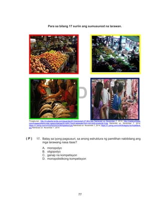 77
DEPED COPY
Para sa bilang 17 suriin ang sumusunod na larawan.
Pinagkunan: http://m.abante-tonite.com/issue/dec2013/pictures/t-27-08-2.jpg Retrieved on November 7, 2014; http://media.philstar.
com/images/pilipino-star-ngayon/bansa/20140917/pork-separate-from-non-pork-products-3.jpg Retrieved on: November 7, 2014;
https://i1.ytimg.com/vi/GQXyH2XOcD8/hqdefault.jpg Retrieved on: November 7, 2014; https://i1.ytimg.com/vi/KhKdagSq1dc/hqdefault.
jpg Retrieved on: November 7, 2014
17.	 Batay sa iyong pagsusuri, sa anong estruktura ng pamilihan nabibilang ang
mga larawang nasa itaas?
A.	monopolyo
B.	oligopolyo
C.	 ganap na kompetisyon
D.	 monopolistikong kompetisyon
( P )
 