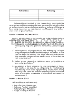 244
DEPED COPY
Palatandaan Paliwanag
	 Ipabasa at ipasuring mabuti sa mga mag-aaral ang teksto tungkol sa
sama-samang pagkilos tungo sa pambansang kaunlaran. Hikayatin sila na itala
sa kanilang kuwaderno ang mahahalagang salita na kanilang makikita upang
lubos nilang maunawaan ang mga nilalaman nito. Magagamit itong takdang-
aralin o kaya ay gawain sa klase.
Gawain 14: AKO BILANG MAG- AARAL
Ipasagot ang sumusunod na tanong gamit ang mga konseptong kanilang
natutuhan mula sa binasang teksto.
1.	 Datapwat seryoso ang pamahalaan na labanan ang korapsiyon,
patuloy pa rin ang maling paggasta ng kaban ng bayan. Bilang isang
mapanagutang mag-aaral, paano ka makatutulong upang masugpo
ito?
2.	 Maraming tao na ang nagpatunay na hindi hadlang ang kahirapan
upang magtagumpay sa kahit anumang negosyo. Ilan sa mga ito sina
Lucio Tan, Henry Sy, at Manny Villar. Bilang isang maabilidad na mag-
aaral, paano ka makapag-aambag sa ekonomiya ng bansa kahit sa
maliit na pamamaraan?
3.	 Maliban sa mga nabanggit na halimbawa, paano mo ipinakikita ang
iyong pagiging makabansa?
4.	 Ang pagboto ay isang obligasyon ng mga mamamayan ng bansa.
Hindi natatapos sa pagboto ang obligasyong ito. Kinakailangang
makilahok ang bawat isa sa mga proyektong pangkaunlaran. Bilang
isang mag-aaral, paano mo ginagamit ang iyong pagiging maalam sa
pagpili ng mga pinuno at pakikilahok sa mga gawaing pampaaralan at
pampamayanan?
Gawain 15: KAPIT- BISIG!
Hatiin ang klase sa apat na pangkat:
•	 Unang Pangkat - Mapanagutan
•	 Ikalawang Pangkat - Maabilidad
•	 Ikatlong Pangkat - Makabansa
•	 Ikaapat na Pangkat - Maalam
 