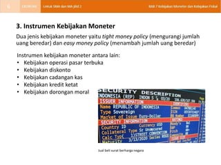 3. Instrumen Kebijakan Moneter
Dua jenis kebijakan moneter yaitu tight money policy (mengurangi jumlah
uang beredar) dan easy money policy (menambah jumlah uang beredar)
Instrumen kebijakan moneter antara lain:
• Kebijakan operasi pasar terbuka
• Kebijakan diskonto
• Kebijakan cadangan kas
• Kebijakan kredit ketat
• Kebijakan dorongan moral
Jual beli surat berharga negara
6
 