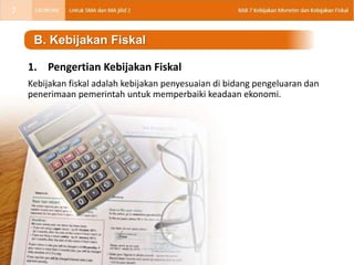 1. Pengertian Kebijakan Fiskal
Kebijakan fiskal adalah kebijakan penyesuaian di bidang pengeluaran dan
penerimaan pemerintah untuk memperbaiki keadaan ekonomi.
B. Kebijakan Fiskal
7
 