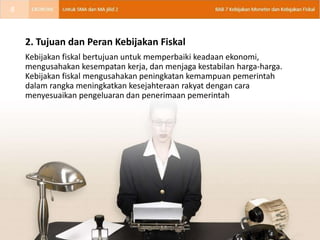 2. Tujuan dan Peran Kebijakan Fiskal
Kebijakan fiskal bertujuan untuk memperbaiki keadaan ekonomi,
mengusahakan kesempatan kerja, dan menjaga kestabilan harga-harga.
Kebijakan fiskal mengusahakan peningkatan kemampuan pemerintah
dalam rangka meningkatkan kesejahteraan rakyat dengan cara
menyesuaikan pengeluaran dan penerimaan pemerintah
8
 
