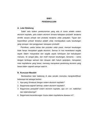 BAB I
PENDAHULUAN
A. Latar Belakang
Salah satu sistem perekonomian yang ada di dunia adalah sistem
ekonomi kapitalis, yaitu sistem ekonomi dimana kekayaan produktif terutama
dimiliki secara pribadi dan produksi terutama untuk penjualan. Tujuan dari
kepemilikan pribadi tersebut adalah untuk mendapatkan suatu keuntungan
yang lumayan dari penggunaan kekayaan produktif.
Pemilikan, usaha bebas dan produksi untuk pasar, mencari keuntungan
tidak hanya merupakan gejala ekonomi. Semua ini ikut menentukan segala
aspek dalam masyarakat dan segala aspek kehidupan dan kebudayaan
manusia. Ini sangat jelas, dan motif mencari keuntungan, bersama – sama
dengan lembaga warisan dan dipupuk oleh hukum perjanjian, merupakan
mesi kapitalisme yang besar; memang merupakan pendorong ekonomi yang
besar dalam sejarah sampai saat ini.
B. Rumusan Masalah
Berdasarkan latar belakang di atas penulis mencoba mengidentifikasi
beberapa hal sebagai berikut :
1. Apa yang dimaksud dengan sistem ekonomi kapitalis?
2. Bagaimana sejarah lahirnya sistem ekonomi kapitalis?
3. Bagaimana perspektif sistem ekonomi kapitalis, apa ciri- ciri, kelebihan
dan kelemahannya?
4. Bagaimana kecenderungan bisnis dalam kapitalisme dewasa ini?
 