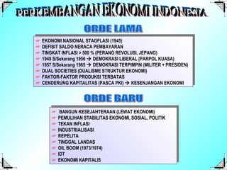 ORDE LAMA ☞   EKONOMI NASIONAL STAGFLASI (1945) ☞   DEFISIT SALDO NERACA PEMBAYARAN ☞   TINGKAT INFLASI > 500 % (PERANG REVOLUSI, JEPANG) ☞   1949 S/Sekarang 1956    DEMOKRASI LIBERAL (PARPOL KUASA) ☞   1957 S/Sekarang 1965    DEMOKRASI TERPIMPIN (MILITER + PRESIDEN) ☞   DUAL SOCIETIES (DUALISME STRUKTUR EKONOMI) ☞   FAKTOR-FAKTOR PRODUKSI TERBATAS ☞   CENDERUNG KAPITALITAS (PASCA PKI)    KESENJANGAN EKONOMI PERKEMBANGAN EKONOMI INDONESIA ORDE BARU ☞   BANGUN KESEJAHTERAAN (LEWAT EKONOMI) ☞   PEMULIHAN STABILITAS EKONOMI, SOSIAL, POLITIK ☞   TEKAN INFLASI ☞   INDUSTRIALISASI ☞   REPELITA ☞   TINGGAL LANDAS ☞   OIL BOOM (1973/1974) ☞   IDT ☞   EKONOMI KAPITALIS 
