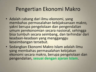 PengertianEkonomiMakroAdalahcabangdariilmuekonomi, yang membahaspermasalahankebijaksanaanmakro, yakniberupapengelolaandanpengendalianumumperekonomiansecaranasional, sehinggabisatumbuhsecaraseimbang, danterhindardarikeadaan-keadaan yang mengganggukeseimbangantersebut.SedangkanEkonomiMakro Islam adalahilmu yang membahaspermasalahankebijakanekonomisecaramakro, berupapengelolaandanpengendalian, sesuaidenganajaran Islam.
