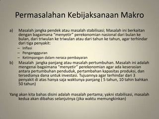 PermasalahanKebijaksanaanMakroMasalahjangkapendekataumasalahstabilisasi; Masalahiniberkaitandenganbagaimana “menyetir” perekonomiannasionaldaribulankebulan, daritriwulanketriwulanataudaritahunketahun, agar terhindardaritigapenyakit:InflasiPenganggguranKetimpangandalamneracapembayaranMasalahjangkapanjangataumasalahpertumbuhan. Masalahiniadalahmengenaibagaimana “menyetir” perekonomian agar adakeserasianantarapertumbuhanpenduduk, pertambahankapasitasproduksi, dantersedianyadanauntukinvestasi. Tujuannya agar terhindardari 3 penyakitdiatashanyasajawaktunyapanjang ( 5 tahun, 10 tahinbahkan 50 tahun)Yang akankitabahasdisiniadalahmasalahpertama; yaknistabilisasi, masalahkeduaakandibahasselanjutnya (jikawaktumemungkinkan)