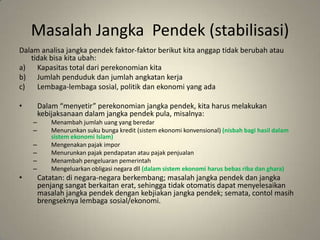 MasalahJangkaPendek (stabilisasi)Dalamanalisajangkapendekfaktor-faktorberikutkitaanggaptidakberubahatautidakbisakitaubah:Kapasitas total dariperekonomiankitaJumlahpendudukdanjumlahangkatankerjaLembaga-lembagasosial, politikdanekonomi yang adaDalam “menyetir” perekonomianjangkapendek, kitaharusmelakukankebijaksanaandalamjangkapendek pula, misalnya:Menambahjumlahuang yang beredarMenurunkansukubungakredit (sistemekonomikonvensional) (nisbahbagihasildalamsistemekonomi Islam)MengenakanpajakimporMenurunkanpajakpendapatanataupajakpenjualanMenambahpengeluaranpemerintahMengeluarkanobligasinegaradll(dalamsistemekonomiharusbebasribadanghara)Catatan: dinegara-negaraberkembang; masalahjangkapendekdanjangkapenjangsangatberkaitanerat, sehinggatidakotomatisdapatmenyelesaikanmasalahjangkapendekdengankebjiakanjangkapendek; semata, contolmasihbrengseknyalembagasosial/ekonomi.