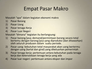 EmpatPasarMakroMasalah “apa” dalamkegiatanekonomimakroPasarBarangPasarUangPasartenagaKerjaPasarLuarNegeriMasalah “dimana” kegiatanituberlangsung:Pasarbarang/jasa; demand/permintaanbarangsecara total bertemudenganbarang/jasa yang diproduksi (danditawarkan) olehseluruhprodusendalamsuatuperiode.Pasaruang: kebutuhan total masyarakatakanuangbertermudenganuang (kartaldangiral) yang dikeluarkanpemerintahPasartenagakerja: pertemuanantarakebutuhanpadatenagakerjadanketersediaantenagakerja yang adaPasarluarnegeri: pertemuanantaraekspordanimpor