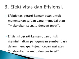  Efektivitas berarti kemampuan untuk
menentukan tujuan yang memadai atau
‘’melakukan sesuatu dengan tepat’’.
 Efisiensi berarti kemampuan untuk
meminimalkan penggunaan sumber daya
dalam mencapai tujuan organisasi atau
‘’melakukan sesuatu dengan tepat’’.
 