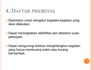 4. DAFTAR PRIORITAS
 Diperlukan untuk mengatur kegiatan-kegiatan yang
akan dilakukan.
 Dapat meningkatkan efektifitas dan efesiensi suatu
pekerjaan.
 Dapat mengurangi bahkan menghilangkan kegiatan
yang hanya membuang waktu atau kurang
bermanfaat.
 