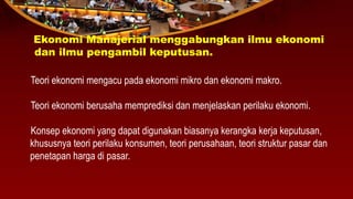 Ekonomi Manajerial menggabungkan ilmu ekonomi
dan ilmu pengambil keputusan.
Teori ekonomi mengacu pada ekonomi mikro dan ekonomi makro.
Teori ekonomi berusaha memprediksi dan menjelaskan perilaku ekonomi.
Konsep ekonomi yang dapat digunakan biasanya kerangka kerja keputusan,
khususnya teori perilaku konsumen, teori perusahaan, teori struktur pasar dan
penetapan harga di pasar.
 