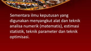Sementara ilmu keputusan yang
digunakan menyangkut alat dan teknik
analisa numerik (matematis), estimasi
statistik, teknik parameter dan teknik
optimisasi.
 
