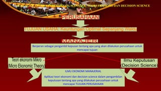HUBUNGAN ANTARA PERUSAHAAN, MANAJER, TEORI EKONOMI DAN DECISION SCIENCE
Berperan sebagai pengambil kepusan tentang apa yang akan dilakukan perusahaan untuk
mencapai tujuan
ILMU EKONOMI MANAJERIAL
Aplikasi teori ekonomi dan decision science dalam pengambilan
keputusan tentang apa yang dilakukan perusahaan untuk
mencapai TUJUAN PERUSAHAAN
 