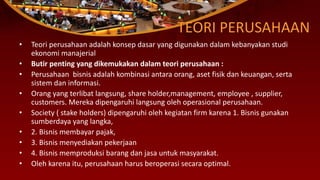 TEORI PERUSAHAAN
• Teori perusahaan adalah konsep dasar yang digunakan dalam kebanyakan studi
ekonomi manajerial
• Butir penting yang dikemukakan dalam teori perusahaan :
• Perusahaan bisnis adalah kombinasi antara orang, aset fisik dan keuangan, serta
sistem dan informasi.
• Orang yang terlibat langsung, share holder,management, employee , supplier,
customers. Mereka dipengaruhi langsung oleh operasional perusahaan.
• Society ( stake holders) dipengaruhi oleh kegiatan firm karena 1. Bisnis gunakan
sumberdaya yang langka,
• 2. Bisnis membayar pajak,
• 3. Bisnis menyediakan pekerjaan
• 4. Bisnis memproduksi barang dan jasa untuk masyarakat.
• Oleh karena itu, perusahaan harus beroperasi secara optimal.
 