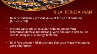 NILAI PERUSAHAAN
• Nilai Perusahaan = present value of future net cashflow
(future profit)
• Present Value adalah nilai dari sebuah jumlah yang
diharapkan di masa mendatang, yang didiskonto kembali ke
saat ini dengan suku bunga tertentu.
• Nilai Perusahaan = Nilai sekarang dari Laba Masa Mendatang
yang diharapkan.
 