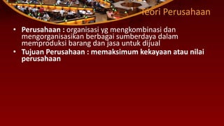 Teori Perusahaan
• Perusahaan : organisasi yg mengkombinasi dan
mengorganisasikan berbagai sumberdaya dalam
memproduksi barang dan jasa untuk dijual
• Tujuan Perusahaan : memaksimum kekayaan atau nilai
perusahaan
 