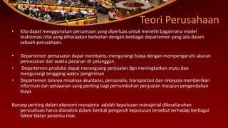 Teori Perusahaan
• Kita dapat menggunakan persamaan yang diperluas untuk meneliti bagaimana model
maksimasi nilai yang diharapkan berkaitan dengan berbagai departemen yang ada dalam
sebuah perusahaan.
• Departemen pemasaran dapat membantu mengurangi biaya dengan mempengaruhi ukuran
pemesanan dan waktu pesanan dr pelanggan.
• Departemen produksi dapat merangsang penjualan dgn meningkatkan mutu dan
mengurangi tenggang waktu pengiriman
• Departemen lainnya misalnya akuntansi, personalia, transportasi dan rekayasa memberikan
informasi dan pelayanan yang penting bagi pertumbuhan penjualan maupun pengendalian
biaya
Konsep penting dalam ekonomi manajeria adalah keputusan manajerial dikeseluruhan
perusahaan harus dianalisis dalam bentuk pengaruh keputusan tersebut terhadap berbagai
faktor faktor penentu nilai.
 