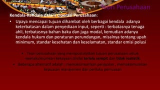 Teori Perusahaan
Kendala-Kendala dalam Operasi Perusahaan:
• Upaya mencapai tujuan dihambat oleh berbagai kendala adanya
keterbatasan dalam penyediaan input, seperti : terbatasnya tenaga
ahli, terbatasnya bahan baku dan juga modal, kemudian adanya
kendala hukum dan peraturan perundangan, misalnya tentang upah
minimum, standar kesehatan dan keselamatan, standar emisi polusi
• Teori perusahaan yang mempostulatkan tujuan perusahaan untuk
memaksimumkan kekayaan dinilai terlalu sempit dan tidak realistik.
• Beberapa alternatif adalah : memaksimumkan penjualan , memaksimumkan
kepuasan manajemen dan perilaku pemuasan
 