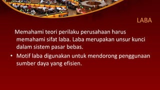 LABA
Memahami teori perilaku perusahaan harus
memahami sifat laba. Laba merupakan unsur kunci
dalam sistem pasar bebas.
• Motif laba digunakan untuk mendorong penggunaan
sumber daya yang efisien.
 