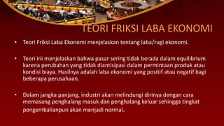 TEORI FRIKSI LABA EKONOMI
• Teori Friksi Laba Ekonomi menjelaskan tentang laba/rugi ekonomi.
• Teori ini menjelaskan bahwa pasar sering tidak berada dalam equilibrium
karena perubahan yang tidak diantisipasi dalam permintaan produk atau
kondisi biaya. Hasilnya adalah laba ekonomi yang positif atau negatif bagi
beberapa perusahaan.
• Dalam jangka panjang, industri akan melindungi dirinya dengan cara
memasang penghalang masuk dan penghalang keluar sehingga tingkat
pengembalianpun akan menjadi normal.
 