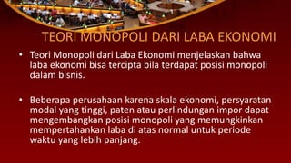 TEORI MONOPOLI DARI LABA EKONOMI
• Teori Monopoli dari Laba Ekonomi menjelaskan bahwa
laba ekonomi bisa tercipta bila terdapat posisi monopoli
dalam bisnis.
• Beberapa perusahaan karena skala ekonomi, persyaratan
modal yang tinggi, paten atau perlindungan impor dapat
mengembangkan posisi monopoli yang memungkinkan
mempertahankan laba di atas normal untuk periode
waktu yang lebih panjang.
 