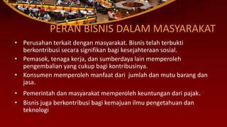 PERAN BISNIS DALAM MASYARAKAT
• Perusahan terkait dengan masyarakat. Bisnis telah terbukti
berkontribusi secara signifikan bagi kesejahteraan sosial.
• Pemasok, tenaga kerja, dan sumberdaya lain memperoleh
pengembalian yang cukup bagi kontribusinya.
• Konsumen memperoleh manfaat dari jumlah dan mutu barang dan
jasa.
• Pemerintah dan masyarakat memperoleh keuntungan dari pajak.
• Bisnis juga berkontribusi bagi kemajuan ilmu pengetahuan dan
teknologi
 