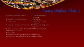 Ruang Lingkup Materi
1. Analisis Permintaan dan Penawaran 3. Permintaan (Estimasi dan
Forecasting)
2. Elastisitas Permintaan dan Penawaran 4. Analisis Biaya
5. Analisis Produksi 6. Analisis Pasar Persaingan
Sempurna
7. Analisis Pasar Persaingan tidak Sempurna 8. Analisis Penetapan Harga Dalam
Praktek
9. Analisis Pengambilan Keputusan Dalam Kondisi Ketidakpastian ( Uncertainty )
10. Analisis Kelayakan Investasi
Sumber Pustaka
Dominick Salvatore : Managerial Economics; In a Global Economy.
Vincent Gaspersz: Ekonomi Manajerial. PT. Gramedia Pustaka Utama
1.
 